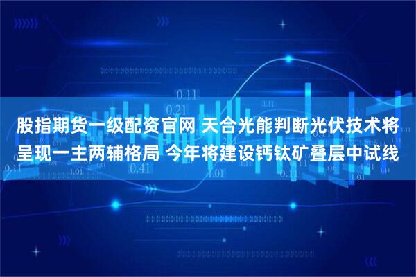 股指期货一级配资官网 天合光能判断光伏技术将呈现一主两辅格局 今年将建设钙钛矿叠层中试线