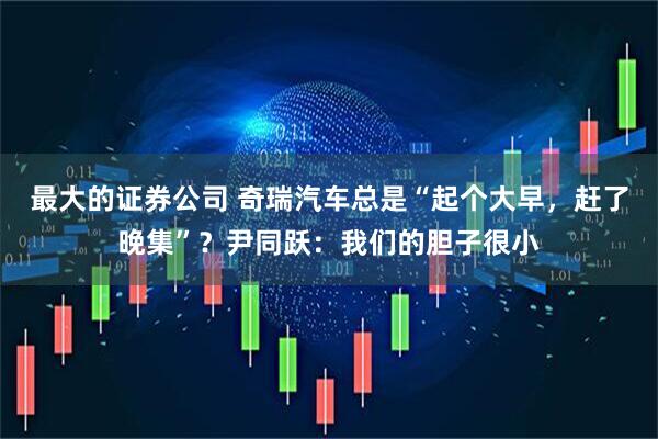 最大的证券公司 奇瑞汽车总是“起个大早，赶了晚集”？尹同跃：我们的胆子很小