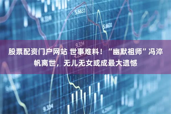 股票配资门户网站 世事难料！“幽默祖师”冯淬帆离世，无儿无女或成最大遗憾