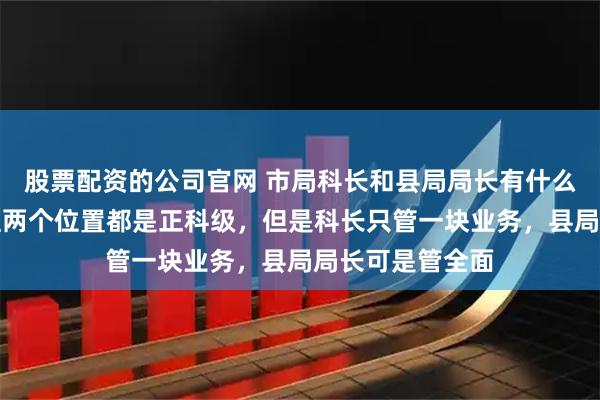 股票配资的公司官网 市局科长和县局局长有什么不一样？按道理两个位置都是正科级，但是科长只管一块业务，县局局长可是管全面