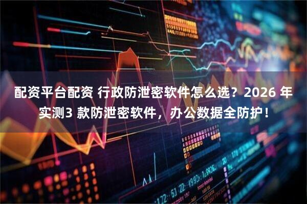 配资平台配资 行政防泄密软件怎么选？2026 年实测3 款防泄密软件，办公数据全防护！
