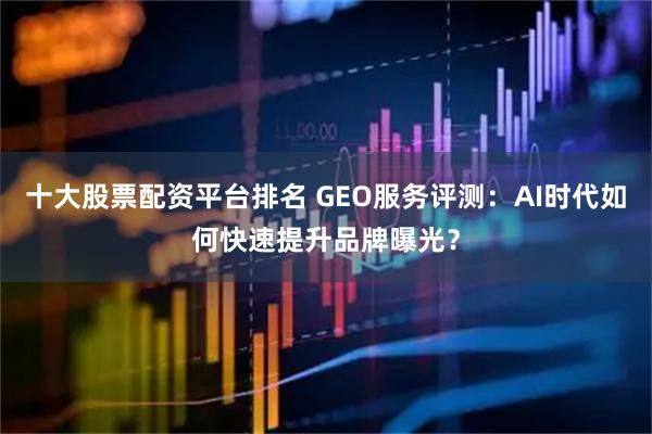十大股票配资平台排名 GEO服务评测：AI时代如何快速提升品牌曝光？