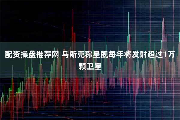 配资操盘推荐网 马斯克称星舰每年将发射超过1万颗卫星