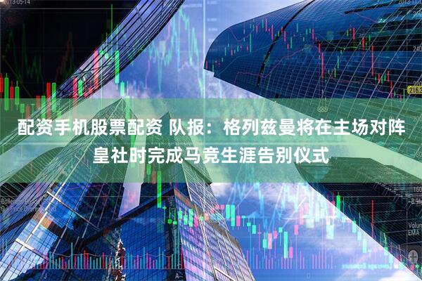 配资手机股票配资 队报：格列兹曼将在主场对阵皇社时完成马竞生涯告别仪式