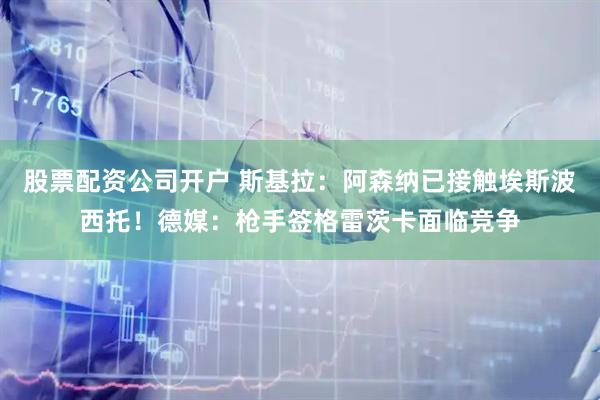 股票配资公司开户 斯基拉：阿森纳已接触埃斯波西托！德媒：枪手签格雷茨卡面临竞争