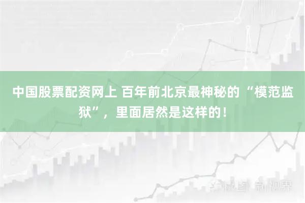 中国股票配资网上 百年前北京最神秘的 “模范监狱”，里面居然是这样的！