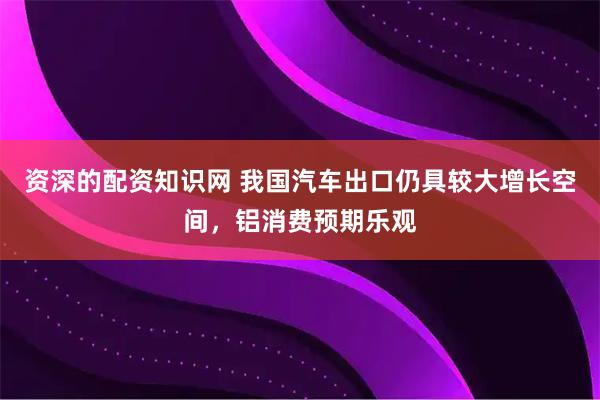 资深的配资知识网 我国汽车出口仍具较大增长空间，铝消费预期乐观