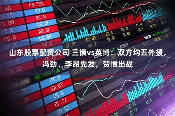 山东股票配资公司 三镇vs英博：双方均五外援，冯劲、李昂先发，贺惯出战