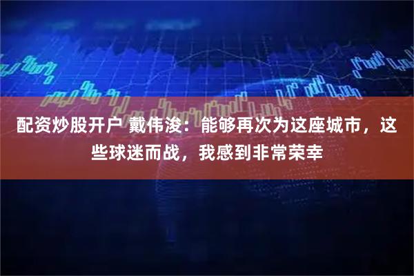 配资炒股开户 戴伟浚：能够再次为这座城市，这些球迷而战，我感到非常荣幸