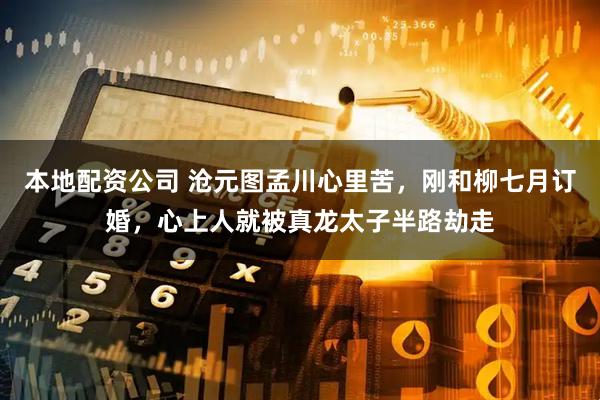 本地配资公司 沧元图孟川心里苦，刚和柳七月订婚，心上人就被真龙太子半路劫走