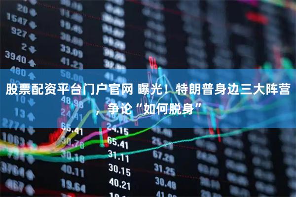 股票配资平台门户官网 曝光！特朗普身边三大阵营，争论“如何脱身”