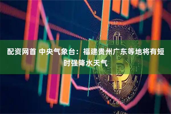 配资网首 中央气象台：福建贵州广东等地将有短时强降水天气