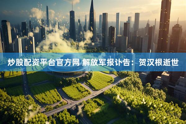 炒股配资平台官方网 解放军报讣告：贺汉根逝世