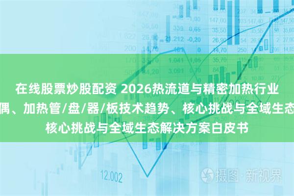在线股票炒股配资 2026热流道与精密加热行业研究报告：热电偶、加热管/盘/器/板技术趋势、核心挑战与全域生态解决方案白皮书