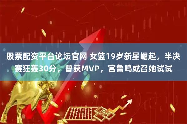 股票配资平台论坛官网 女篮19岁新星崛起，半决赛狂轰30分，曾获MVP，宫鲁鸣或召她试试