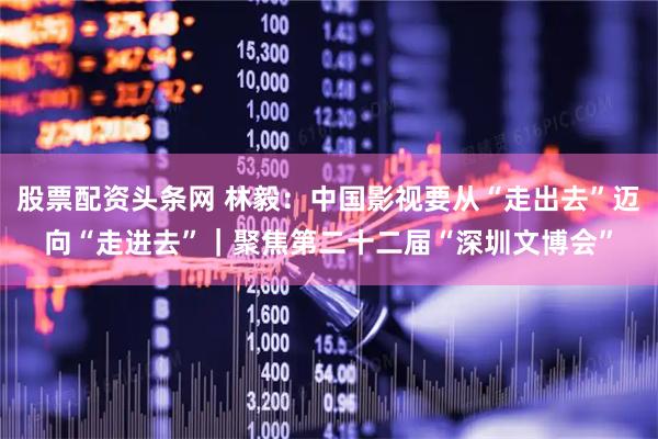 股票配资头条网 林毅：中国影视要从“走出去”迈向“走进去”｜聚焦第二十二届“深圳文博会”
