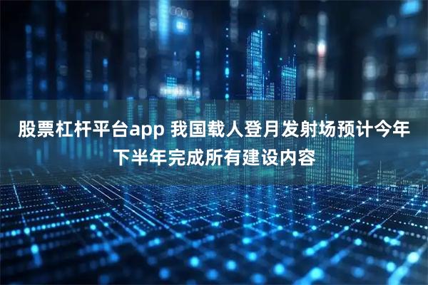 股票杠杆平台app 我国载人登月发射场预计今年下半年完成所有建设内容