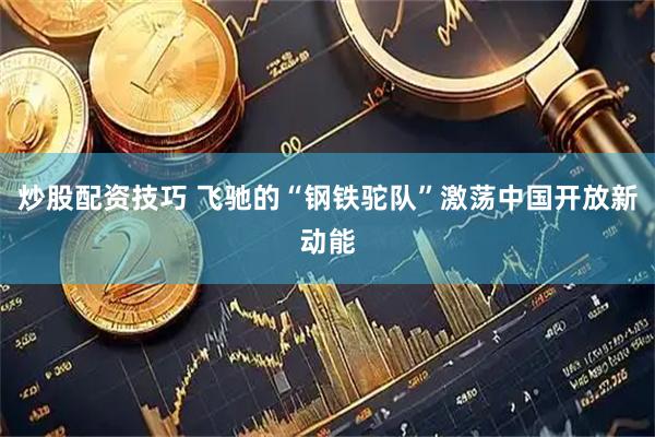 炒股配资技巧 飞驰的“钢铁驼队”激荡中国开放新动能