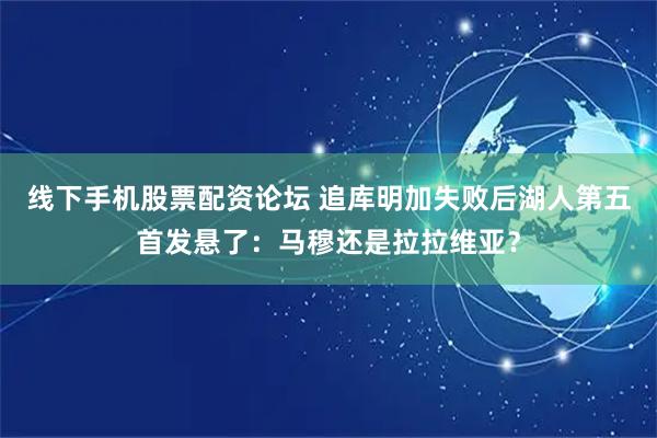 线下手机股票配资论坛 追库明加失败后湖人第五首发悬了：马穆还是拉拉维亚？