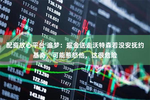 配资放心平台 追梦：掘金送走沃特森若没安抚约基奇，可能惹怒他，这很危险