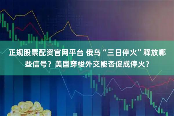 正规股票配资官网平台 俄乌“三日停火”释放哪些信号？美国穿梭外交能否促成停火？
