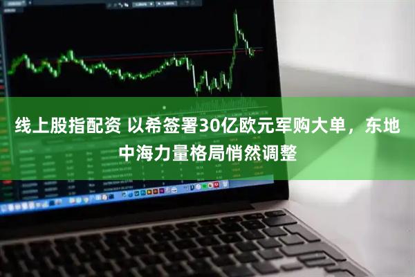 线上股指配资 以希签署30亿欧元军购大单，东地中海力量格局悄然调整